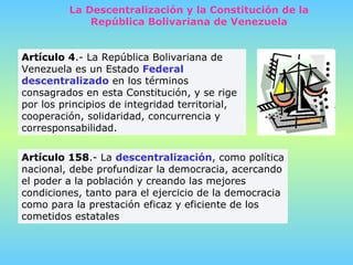 Artículo 158 .- La  descentralización , como política nacional, debe profundizar la democracia, acercando el poder a la población y creando las mejores condiciones, tanto para el ejercicio de la democracia como para la prestación eficaz y eficiente de los cometidos estatales Artículo 4 .- La República Bolivariana de Venezuela es un Estado  Federal descentralizado  en los términos consagrados en esta Constitución, y se rige por los principios de integridad territorial, cooperación, solidaridad, concurrencia y corresponsabilidad.  La Descentralización y la Constitución de la República Bolivariana de Venezuela 