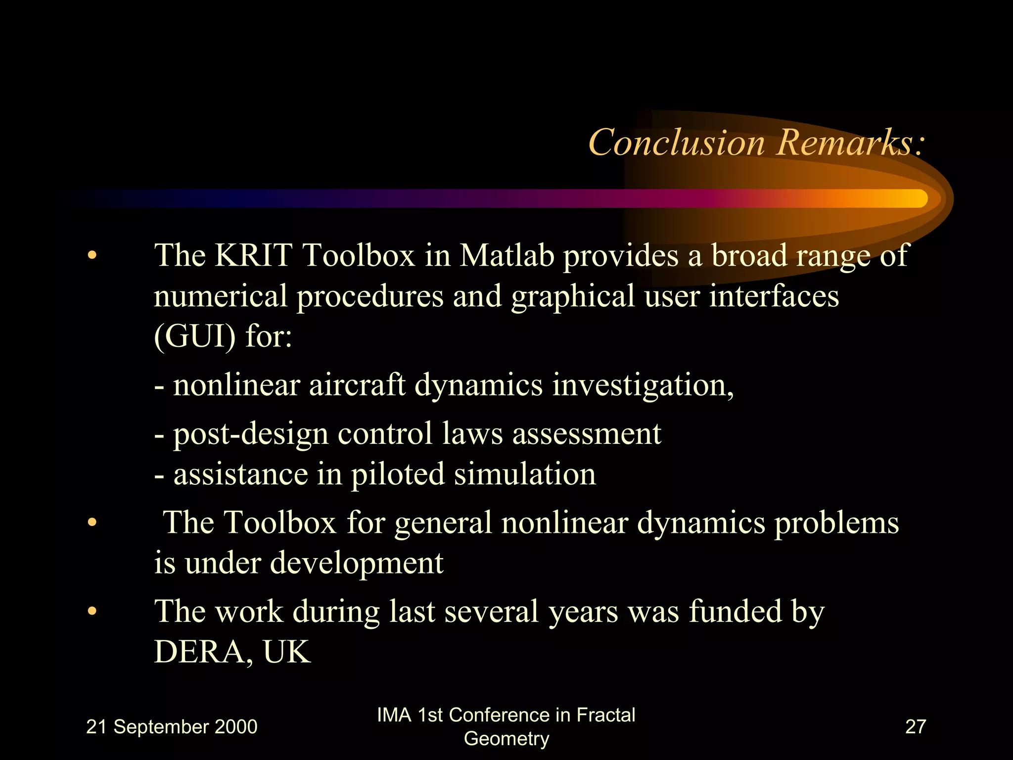 21 September 2000
IMA 1st Conference in Fractal
Geometry
27
Conclusion Remarks:
• The KRIT Toolbox in Matlab provides a broad range of
numerical procedures and graphical user interfaces
(GUI) for:
- nonlinear aircraft dynamics investigation,
- post-design control laws assessment
- assistance in piloted simulation
• The Toolbox for general nonlinear dynamics problems
is under development
• The work during last several years was funded by
DERA, UK
 