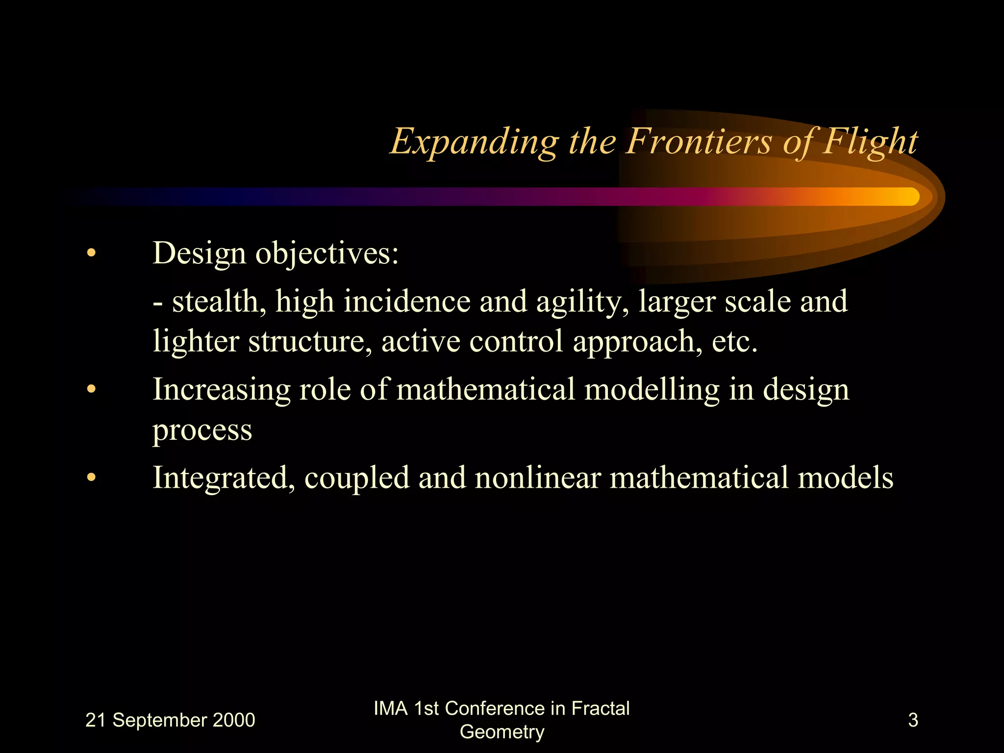 21 September 2000
IMA 1st Conference in Fractal
Geometry
3
Expanding the Frontiers of Flight
• Design objectives:
- stealth, high incidence and agility, larger scale and
lighter structure, active control approach, etc.
• Increasing role of mathematical modelling in design
process
• Integrated, coupled and nonlinear mathematical models
 