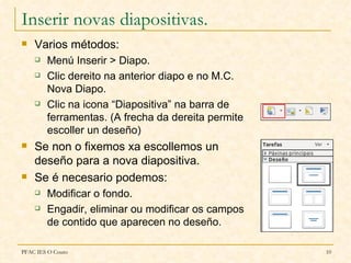 Inserir novas diapositivas.
   Varios métodos:
       Menú Inserir > Diapo.
       Clic dereito na anterior diapo e no M.C.
        Nova Diapo.
       Clic na icona “Diapositiva” na barra de
        ferramentas. (A frecha da dereita permite
        escoller un deseño)
   Se non o fixemos xa escollemos un
    deseño para a nova diapositiva.
   Se é necesario podemos:
       Modificar o fondo.
       Engadir, eliminar ou modificar os campos
        de contido que aparecen no deseño.

PFAC IES O Couto                                    10
 