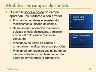Modificar os campos de contido.
   Ó pinchar sobre o borde do campo
    aparecen uns tiradores o seu arredor.
       Pinchando nun deles e arrastrando
        modificamos o tamaño do campo.
       Se na anterior operación mantemos
        pulsada a tecla Maiúsculas, a relación
        ancho - alto do campo mantense
        constante.
       Pinchando no borde do campo e
        arrastrando modificamos a súa posición.
       Pinchando por segunda vez no borde do
        campo os tiradores cambian de cor. Se
        agora os arrastramos, o campo xira.


PFAC IES O Couto                                  13
 