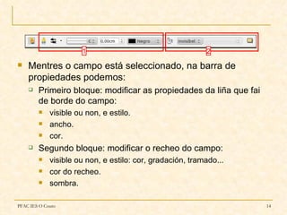 1                                   2
   Mentres o campo está seleccionado, na barra de
    propiedades podemos:
       Primeiro bloque: modificar as propiedades da liña que fai
        de borde do campo:
            visible ou non, e estilo.
            ancho.
            cor.
       Segundo bloque: modificar o recheo do campo:
            visible ou non, e estilo: cor, gradación, tramado...
            cor do recheo.
            sombra.

PFAC IES O Couto                                                    14
 