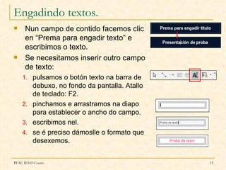 Engadindo textos.
     Nun campo de contido facemos clic
      en “Prema para engadir texto” e
      escribimos o texto.
     Se necesitamos inserir outro campo
      de texto:
    1. pulsamos o botón texto na barra de
       debuxo, no fondo da pantalla. Atallo
       de teclado: F2.
    2. pinchamos e arrastramos na diapo
       para establecer o ancho do campo.
    3. escribimos nel.
    4. se é preciso dámoslle o formato que
       desexemos.


PFAC IES O Couto                              15
 