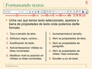 1
Formateando textos.
              1         2           3      4     5       6    7 8 9 10

   Unha vez que temos texto seleccionado, aparece a
    barra de propiedades de texto onde podemos darlle
    formato.
1. Tipo e tamaño de letra.              1. Aumentar/reducir tamaño.
2. Atributos negra, cursiva...          2. Abrir as propiedades de letra.
3. Xustificación do texto.              3. Abrir as propiedades de
                                           parágrafo.
4. Activar/desactivar viñetas ou
   listas numeradas.                    4. Abrir as propiedades de
                                           viñeta / lista numerada.
5. Modificar nivel ou posición en
   viñetas ou listas numeradas.         5. Escoller a cor do texto.

PFAC IES O Couto                                                         16
 