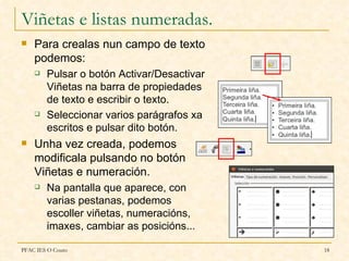 Viñetas e listas numeradas.
   Para crealas nun campo de texto
    podemos:
       Pulsar o botón Activar/Desactivar
        Viñetas na barra de propiedades
        de texto e escribir o texto.
       Seleccionar varios parágrafos xa
        escritos e pulsar dito botón.
   Unha vez creada, podemos
    modificala pulsando no botón
    Viñetas e numeración.
       Na pantalla que aparece, con
        varias pestanas, podemos
        escoller viñetas, numeracións,
        imaxes, cambiar as posicións...

PFAC IES O Couto                            18
 
