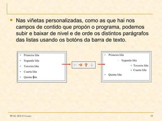    Nas viñetas personalizadas, como as que hai nos
    campos de contido que propón o programa, podemos
    subir e baixar de nivel e de orde os distintos parágrafos
    das listas usando os botóns da barra de texto.




PFAC IES O Couto                                                19
 