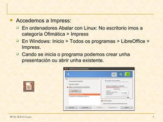    Accedemos a Impress:
       En ordenadores Abalar con Linux: No escritorio imos a
        categoría Ofimática > Impress
       En Windows: Inicio > Todos os programas > LibreOffice >
        Impress.
       Cando se inicia o programa podemos crear unha
        presentación ou abrir unha existente.




PFAC IES O Couto                                                  3
 