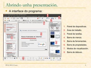 Abrindo unha presentación.
   A interface do programa:
                                   4
                                               5
                                       6
                               7
                                                   1. Panel de diapositivas.
                                                   2. Área de traballo.
                          2                        3. Panel de tarefas.
       1                                           4. Barra de menús.
                                                   5. Barra de ferramentas.
                                           3
                                                   6. Barra de propiedades.
                                                   7. Modos de visualización.
                                                   8. Barra de debuxo.


                   8

PFAC IES O Couto                                                          4
 