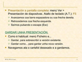    Presentación a pantalla completa: menú Ver >
    Presentación de diapositvas. Atallo de teclado (A.T.): F5
       Avanzamos coa barra espazadora ou coa frecha dereita.
       Retrocedemos coa frecha esquerda.
       Saímos pulsando o escape (Esc)


GARDAR UNHA PRESENTACIÓN.
 Como é habitual: menú Ficheiro e...

       Gardar, para sobrescribir a versión existente.
       Gardar como... para gardar unha nova versión.
   Navegamos ata o cartafol desexado e a gardamos.



PFAC IES O Couto                                                6
 