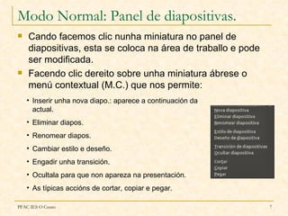 Modo Normal: Panel de diapositivas.
   Cando facemos clic nunha miniatura no panel de
    diapositivas, esta se coloca na área de traballo e pode
    ser modificada.
   Facendo clic dereito sobre unha miniatura ábrese o
    menú contextual (M.C.) que nos permite:
    • Inserir unha nova diapo.: aparece a continuación da
      actual.
    • Eliminar diapos.
    • Renomear diapos.
    • Cambiar estilo e deseño.
    • Engadir unha transición.
    • Ocultala para que non apareza na presentación.
    • As típicas accións de cortar, copiar e pegar.

PFAC IES O Couto                                              7
 