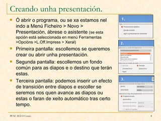 Creando unha presentación.
   Ó abrir o programa, ou se xa estamos nel
    indo a Menú Ficheiro > Novo >
    Presentación, ábrese o asistente (se esta
    opción está seleccionada en menú Ferramentas
    >Opcións >L.Off.Impress > Xeral)
   Primeira pantalla: escollemos se queremos
    crear ou abrir unha presentación.
   Segunda pantalla: escollemos un fondo
    común para as diapos e o destino que terán
    estas.
   Terceira pantalla: podemos inserir un efecto
    de transición entre diapos e escoller se
    seremos nos quen avance as diapos ou
    estas o faran de xeito automático tras certo
    tempo.

PFAC IES O Couto                                   8
 