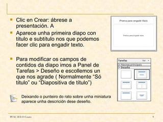    Clic en Crear: ábrese a
    presentación. A
   Aparece unha primeira diapo con
    título e subtítulo nos que podemos
    facer clic para engadir texto.

   Para modificar os campos de
    contidos da diapo imos a Panel de
    Tarefas > Deseño e escollemos un
    que nos agrade ( Normalmente “Só
    título” ou “Diapositiva de título”)

        Deixando o punteiro do rato sobre unha miniatura
        aparece unha descrición dese deseño.


PFAC IES O Couto                                           9
 