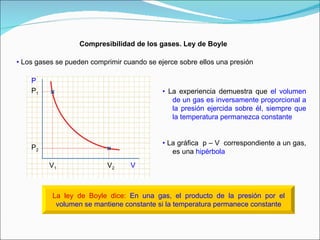 Compresibilidad de los gases. Ley de Boyle •   Los gases se pueden comprimir cuando se ejerce sobre ellos una presión •   La experiencia demuestra que  el volumen de un gas es inversamente proporcional a la presión ejercida sobre él, siempre que la temperatura permanezca constante •   La gráfica  p – V  correspondiente a un gas, es una  hipérbola P V P 1 V 1 P 2 V 2 La ley de Boyle dice:   En una gas, el producto de la presión por el volumen se mantiene constante si la temperatura permanece constante   