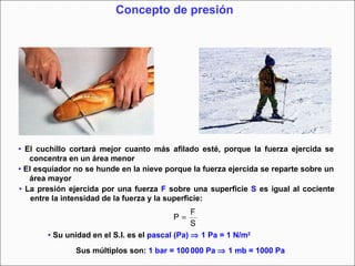 Concepto de presión •   El cuchillo cortará mejor cuanto más afilado esté, porque la fuerza ejercida se concentra en un área menor •   El esquiador no se hunde en la nieve porque la fuerza ejercida se reparte sobre un área mayor  •   La presión ejercida por una fuerza  F  sobre una superficie  S  es igual al cociente entre la intensidad de la fuerza y la superficie:   •   Su unidad en el S.I. es el  pascal   (Pa)    1 Pa = 1 N/m 2 Sus múltiplos son:  1 bar = 100   000 Pa    1 mb = 1000 Pa 