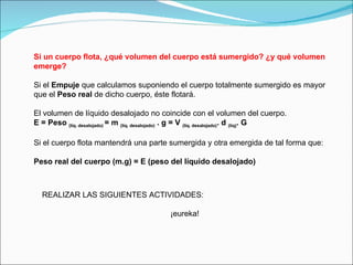 Si un cuerpo flota, ¿qué volumen del cuerpo está sumergido? ¿y qué volumen emerge? Si el  Empuje  que calculamos suponiendo el cuerpo totalmente sumergido es mayor que el  Peso real  de dicho cuerpo, éste flotará. El volumen de líquido desalojado no coincide con el volumen del cuerpo. E = Peso  (líq. desalojado)  = m  (líq. desalojado)  . g = V  (líq. desalojado) . d  (líq) . G Si el cuerpo flota mantendrá una parte sumergida y otra emergida de tal forma que:      Peso real del cuerpo (m.g) = E (peso del líquido desalojado) REALIZAR LAS SIGUIENTES ACTIVIDADES: ¡eureka! 
