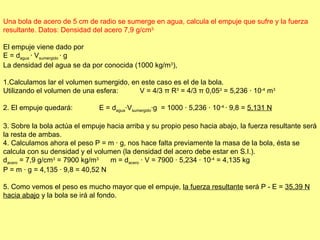 Una bola de acero de 5 cm de radio se sumerge en agua, calcula el empuje que sufre y la fuerza resultante. Datos: Densidad del acero 7,9 g/cm 3. El empuje viene dado por  E = d agua  · V sumergido  · g  La densidad del agua se da por conocida (1000 kg/m 3 ), 1.Calculamos lar el volumen sumergido, en este caso es el de la bola.  Utilizando el volumen de una esfera:           V = 4/3  π  R 3  = 4/3  π  0,05 3  = 5,236 · 10 -4  m 3     2. El empuje quedará: E = d agua ·V sumergido ·g  = 1000 · 5,236 · 10 -4  · 9,8 =  5,131 N 3. Sobre la bola actúa el empuje hacia arriba y su propio peso hacia abajo, la fuerza resultante será la resta de ambas.  4. Calculamos ahora el peso P = m · g, nos hace falta previamente la masa de la bola, ésta se calcula con su densidad y el volumen (la densidad del acero debe estar en S.I.). d acero  = 7,9 g/cm 3  = 7900 kg/m 3          m = d acero  · V = 7900 · 5,234 · 10 -4  = 4,135 kg P = m · g = 4,135 · 9,8 = 40,52 N 5. Como vemos el peso es mucho mayor que el empuje,  la fuerza resultante  será P - E =  35,39 N hacia abajo  y la bola se irá al fondo. 