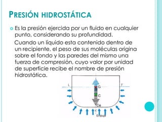 PRESIÓN HIDROSTÁTICA
   Es la presión ejercida por un fluido en cualquier
    punto, considerando su profundidad.
    Cuando un líquido esta contenido dentro de
    un recipiente, el peso de sus moléculas origina
    sobre el fondo y las paredes del mismo una
    fuerza de compresión, cuyo valor por unidad
    de superficie recibe el nombre de presión
    hidrostática.
 