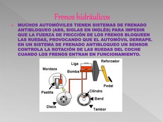 Frenos hidráulicos
 MUCHOS AUTOMÓVILES TIENEN SISTEMAS DE FRENADO
ANTIBLOQUEO (ABS, SIGLAS EN INGLÉS) PARA IMPEDIR
QUE LA FUERZA DE FRICCIÓN DE LOS FRENOS BLOQUEEN
LAS RUEDAS, PROVOCANDO QUE EL AUTOMÓVIL DERRAPE.
EN UN SISTEMA DE FRENADO ANTIBLOQUEO UN SENSOR
CONTROLA LA ROTACIÓN DE LAS RUEDAS DEL COCHE
CUANDO LOS FRENOS ENTRAN EN FUNCIONAMIENTO.
 