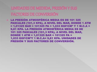  LA PRESIÓN ATMOSFÉRICA MEDIA ES DE 101 325
PASCALES (101,3 KPA), A NIVEL DEL MAR, DONDE 1 ATM
= 1,01325 BAR = 101325 PA = 1,033 KGF/CM² Y 1 M.C.A =
9,81 KPA. LA PRESIÓN ATMOSFÉRICA MEDIA ES DE
101 325 PASCALES (101,3 KPA), A NIVEL DEL MAR,
DONDE 1 ATM = 1,01325 BAR = 101325 PA =
1,033 KGF/CM²Y 1 M.C.A= 9,81 KPA. UNIDADES DE
PRESIÓN Y SUS FACTORES DE CONVERSIÓN.
 