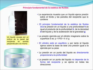 Principio fundamental de la estática de fluidos •   El principio fundamental de la estática de fluidos dice: la presión en un líquido a una profundidad  h  es igual al producto de la profundidad  h , de la densidad  d  del líquido y de la aceleración de la gravedad  g   •   El cilindro está en equilibrio  y por tanto el líquido ejerce sobre la base de éste una presión igual a la ejercida por su peso  •   La presión en un punto del líquido es  directamente proporcional a la profundidad •   La presión ejercida por el cilindro imaginario sobre la superficie S es: p = P/S = h .  d .  g •   La presión en un punto del líquido  no depende de la forma del recipiente  y se ejerce en todas las direcciones •   La experiencia muestra que un líquido ejerce presión sobre el fondo y las paredes del recipiente que lo contiene Un líquido escapa por un orificio de la pared del recipiente en sentido perpendicular a la misma S h 