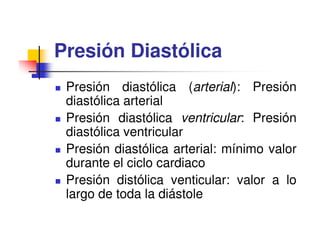 Presión Diastólica
 Presión diastólica (arterial): Presión
 diastólica arterial
 Presión diastólica ventricular: Presión
 diastólica ventricular
 Presión diastólica arterial: mínimo valor
 durante el ciclo cardiaco
 Presión distólica venticular: valor a lo
 largo de toda la diástole
 