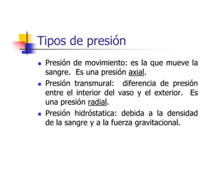 Tipos de presión
 Presión de movimiento: es la que mueve la
 sangre. Es una presión axial.
 Presión transmural: diferencia de presión
 entre el interior del vaso y el exterior. Es
 una presión radial.
 Presión hidróstatica: debida a la densidad
 de la sangre y a la fuerza gravitacional.
 