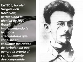 En1905, Nicolai
Sergeievich
Korotkoff,
perfecciona la
técnica de Riva
Rocci
implementando la
técnioca
auscultatoria que
consiste en
escuchar los ruidos
de turbulencia que
genera la arteria al
ser lentamente
descomprimida.

 