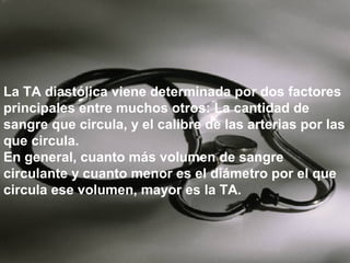 La TA diastólica viene determinada por dos factores
principales entre muchos otros: La cantidad de
sangre que circula, y el calibre de las arterias por las
que circula.
En general, cuanto más volumen de sangre
circulante y cuanto menor es el diámetro por el que
circula ese volumen, mayor es la TA.

 