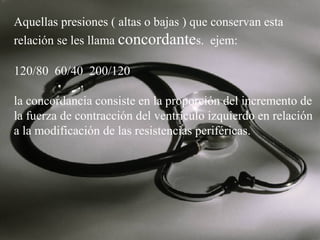 Aquellas presiones ( altas o bajas ) que conservan esta
relación se les llama concordantes. ejem:
120/80 60/40 200/120
la concordancia consiste en la proporción del incremento de
la fuerza de contracción del ventrículo izquierdo en relación
a la modificación de las resistencias periféricas.

 