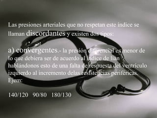 Las presiones arteriales que no respetan este índice se
llaman discordantes y existen dos tipos:

a) convergentes.- la presión diferencial es menor de
lo que debiera ser de acuerdo al índice de lian
hablándonos esto de una falta de respuesta del ventrículo
izquierdo al incremento delas resistencias periféricas.
Ejem:
140/120 90/80 180/130

 