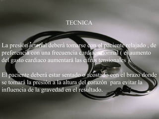 TECNICA

La presión arterial deberá tomarse con el paciente relajado , de
preferencia con una frecuencia cardiaca normal ( el aumento
del gasto cardiaco aumentará las cifras tensionales ).
El paciente deberá estar sentado o acostado con el brazo donde
se tomará la presión a la altura del corazón para evitar la
influencia de la gravedad en el resultado.

 