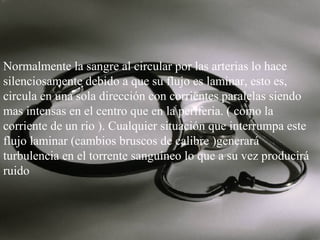Normalmente la sangre al circular por las arterias lo hace
silenciosamente debido a que su flujo es laminar, esto es,
circula en una sola dirección con corrientes paralelas siendo
mas intensas en el centro que en la periferia. ( como la
corriente de un rio ). Cualquier situación que interrumpa este
flujo laminar (cambios bruscos de calibre )generará
turbulencia en el torrente sanguíneo lo que a su vez producirá
ruido

 