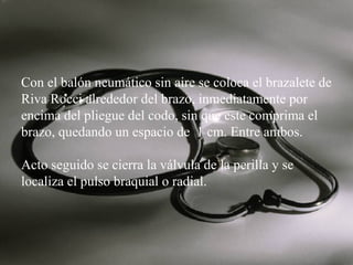 Con el balón neumático sin aire se coloca el brazalete de
Riva Rocci alrededor del brazo, inmediatamente por
encima del pliegue del codo, sin que este comprima el
brazo, quedando un espacio de 1 cm. Entre ambos.
Acto seguido se cierra la válvula de la perilla y se
localiza el pulso braquial o radial.

 