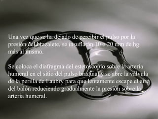 Una vez que se ha dejado de percibir el pulso por la
presión del brazalete, se insuflarán 10 o 20 mm de hg
más al mismo.
Se coloca el diafragma del estetoscopio sobre la arteria
humeral en el sitio del pulso braquial y se abre la válvula
de la perilla de Laubry para que lentamente escape el aire
del balón reduciendo gradualmente la presión sobre la
arteria humeral.

 