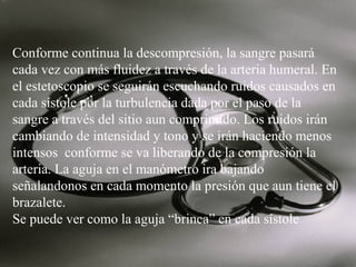 Conforme continua la descompresión, la sangre pasará
cada vez con más fluidez a través de la arteria humeral. En
el estetoscopio se seguirán escuchando ruidos causados en
cada sístole por la turbulencia dada por el paso de la
sangre a través del sitio aun comprimido. Los ruidos irán
cambiando de intensidad y tono y se irán haciendo menos
intensos conforme se va liberando de la compresión la
arteria. La aguja en el manómetro ira bajando
señalandonos en cada momento la presión que aun tiene el
brazalete.
Se puede ver como la aguja “brinca” en cada sístole

 