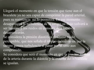 Llegará el momento en que la tensión que tiene aun el
brazalete ya no sea capaz de comprimir la pared arterial,
pues su resistencia no lo permitirá. En ese momento
desaparecerá la turbulencia de la sangre.su flujo volverá a
ser laminar y los ruidos en consecuencia también
desaparecerán.
Se considera la presión diastólica el último ruido
perceptible, que nos señala el último momento en que la
sangre genera turbulencia al pasar por el sitio aun
comprimido.
Se considera que será el momento en que la presión interna
de la arteria durante la diástole y la externa del b5razalete
se igualan.

 