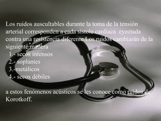 Los ruidos auscultables durante la toma de la tensión
arterial corresponden a cada sístole cardiaca eyectada
contra una resistencia diferente.Los ruidos cambiarán de la
siguiente manera
1.- secos intensos
2.- soplantes
3.-metálicos
4.- secos débiles
a estos fenómenos acústicos se les conoce como ruidos de
Korotkoff.

 