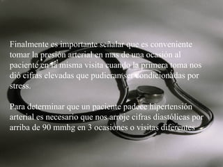 Finalmente es importante señalar que es conveniente
tomar la presión arterial en mas de una ocasión al
paciente en la misma visita cuando la primera toma nos
dió cifras elevadas que pudieran ser condicionadas por
stress.
Para determinar que un paciente padece hipertensión
arterial es necesario que nos arroje cifras diastólicas por
arriba de 90 mmhg en 3 ocasiones o visitas diferentes

 
