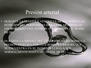 Presión arterial
• DURANTE LA DIÁSTOLE VENTRICULAR IZQUIERDA LAS
RESISTENCIAS PERIFERICAS DAN A LAS ARTERIAS EN
ESE MOMENTO UNA TENSION APROXIMADA DE 80 MM.
DE HG.
• DURANTE LA SÍSTOLE DEL VENTRICULO IZQUIERDO LA
PRESION EJERCIDA POR ESTE SOBRE LA SANGRE QUE
SE ENCUENTRA EN SU INTERIOR LLEGA A SER
NORMALMENTE HASTA DE 120 MM. DE HG

 