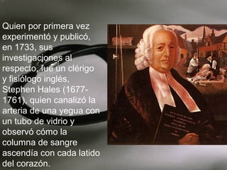 Quien por primera vez
experimentó y publicó,
en 1733, sus
investigaciones al
respecto, fue un clérigo
y fisiólogo inglés,
Stephen Hales (16771761), quien canalizó la
arteria de una yegua con
un tubo de vidrio y
observó cómo la
columna de sangre
ascendía con cada latido
del corazón.

 