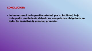 CONCLUCION:
• La toma casual de la presión arterial, por su facilidad, bajo
coste y alto rendimiento debería ser una práctica obligatoria en
todas las consultas de atención primaria.
 