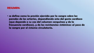 RESUMEN:
• se define como la presión ejercida por la sangre sobre las
paredes de las arterias, dependiendo esta del gasto cardiaco
(que depende a su vez del volumen sanguíneo y de la
frecuencia cardiaca), y de las resistencias sistémicas al paso de
la sangre por el sistema circulatorio.
 