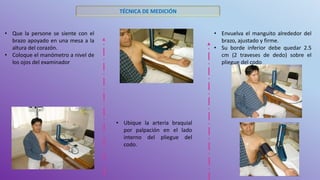 TÉCNICA DE MEDICIÓN
• Que la persone se siente con el
brazo apoyado en una mesa a la
altura del corazón.
• Coloque el manómetro a nivel de
los ojos del examinador
• Ubique la arteria braquial
por palpación en el lado
interno del pliegue del
codo.
• Envuelva el manguito alrededor del
brazo, ajustado y firme.
• Su borde inferior debe quedar 2.5
cm (2 traveses de dedo) sobre el
pliegue del codo
 