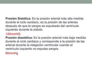 Presión Sistólica: Es la presión arterial más alta medida 
durante el ciclo cardiaco, es la presión de las arterias 
después de que la sangre es expulsada del ventrículo 
izquierdo durante la sístole. 
120mmHG 
Presión diastólica: Es la presión arterial más baja medida 
durante el ciclo cardiaco y corresponde a la presión de las 
arterial durante la relajación ventricular cuando el 
ventrículo izquierdo no expulsa sangre. 
80mmHg 
 