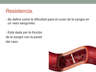 Resistencia. 
• Se define como la dificultad para el curso de la sangre en 
un vaso sanguíneo. 
• Está dada por la fricción 
de la sangre con la pared 
del vaso. 
 
