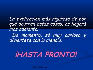 blogmaniacos
La explicación más rigurosa de por
qué ocurren estas cosas, os llegará
más adelante.
De momento, sé muy curioso y
diviértete con la ciencia.
¡HASTA PRONTO!
 