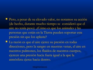 blogmaniacos
 Pero, a pesar de su elevado valor, no notamos su acción
(de hecho, durante mucho tiempo se consideró que el
aire no tenía peso). ¿Cómo es que los animales y las
personas que están en la Tierra pueden soportar esta
presión sin que los aplaste?
 La razón es que el aire ejerce su presión en todas
direcciones, pero la sangre en nuestras venas, el aire en
nuestros pulmones, los fluidos de nuestros cuerpos,
ejercen una presión hacia fuera igual a la que la
atmósfera ejerce hacia dentro.
 