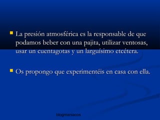 blogmaniacos
 La presión atmosférica es la responsable de queLa presión atmosférica es la responsable de que
podamos beber con una pajita, utilizar ventosas,podamos beber con una pajita, utilizar ventosas,
usar un cuentagotas y un larguísimo etcétera.usar un cuentagotas y un larguísimo etcétera.
 Os propongo que experimentéis en casa con ella.Os propongo que experimentéis en casa con ella.
 