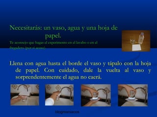 blogmaniacos
Necesitarás: un vaso, agua y una hoja deNecesitarás: un vaso, agua y una hoja de
papel.papel.
Te aconsejo que hagas el experimento en el lavabo o en elTe aconsejo que hagas el experimento en el lavabo o en el
fregadero (por si acaso).fregadero (por si acaso).
Llena con agua hasta el borde el vaso y tápalo con la hoja
de papel. Con cuidado, dale la vuelta al vaso y
sorprendentemente el agua no caerá.
 