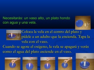 blogmaniacos
Necesitarás: un vaso alto, un plato hondoNecesitarás: un vaso alto, un plato hondo
con agua y una vela.con agua y una vela.
Coloca la vela en el centro del plato yColoca la vela en el centro del plato y
pídele a un adulto que la encienda. Tapa lapídele a un adulto que la encienda. Tapa la
vela con el vaso.vela con el vaso.
Cuando se agote el oxígeno, la vela se apagará y verásCuando se agote el oxígeno, la vela se apagará y verás
como el agua del plato asciende en el vaso.como el agua del plato asciende en el vaso.
 
